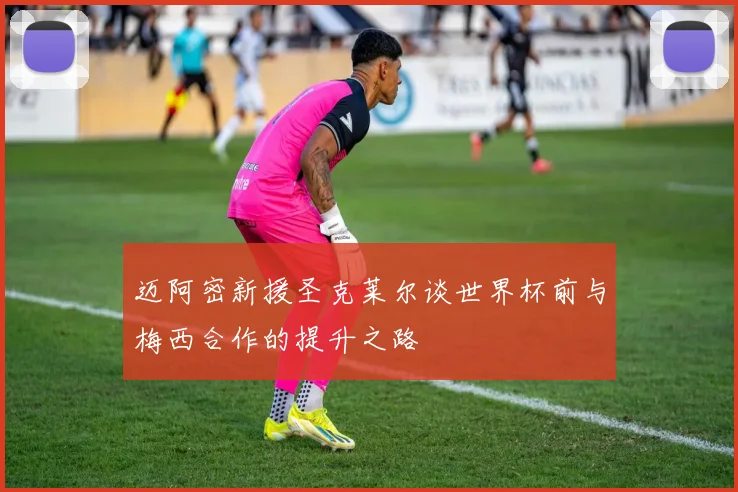 迈阿密新援圣克莱尔谈世界杯前与梅西合作的提升之路