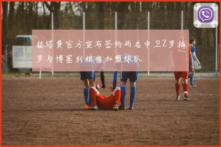 赫塔费官方宣布签约两名中卫Z罗梅罗与博塞利租借加盟球队