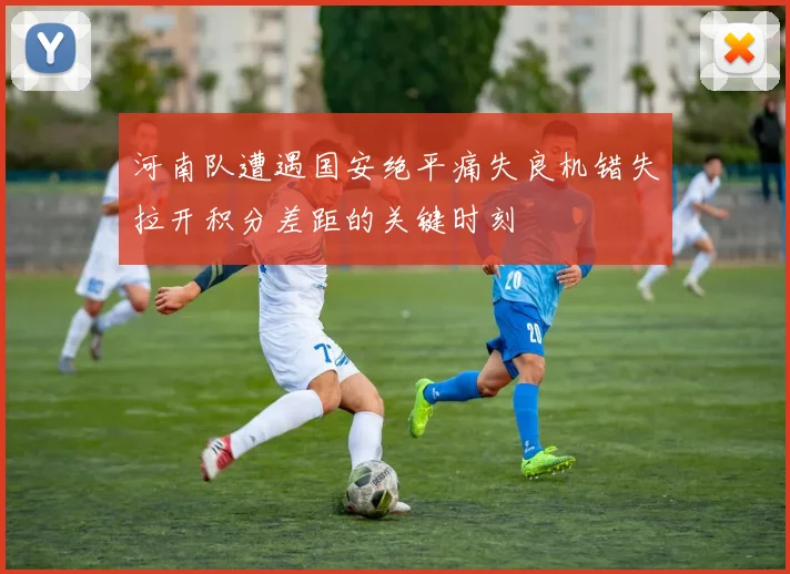 河南队遭遇国安绝平痛失良机错失拉开积分差距的关键时刻