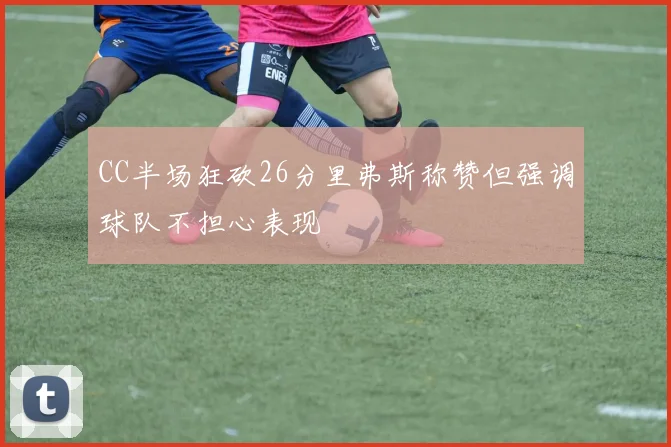 CC半场狂砍26分里弗斯称赞但强调球队不担心表现