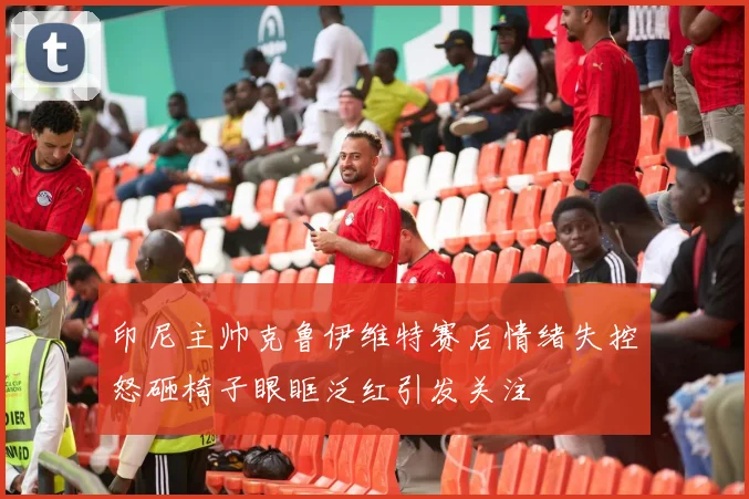 印尼主帅克鲁伊维特赛后情绪失控怒砸椅子眼眶泛红引发关注