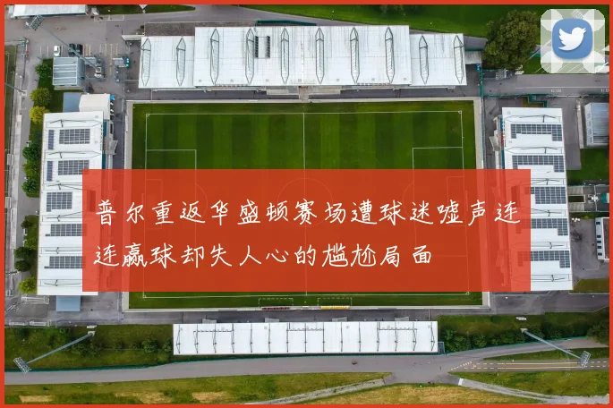 普尔重返华盛顿赛场遭球迷嘘声连连赢球却失人心的尴尬局面