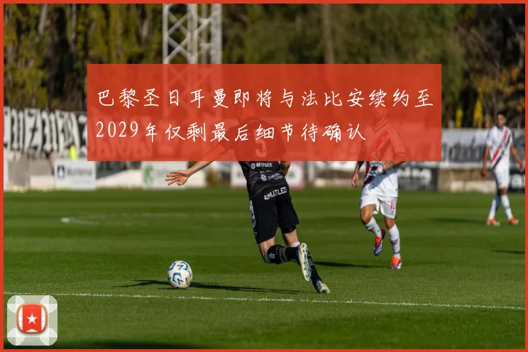 巴黎圣日耳曼即将与法比安续约至2029年仅剩最后细节待确认