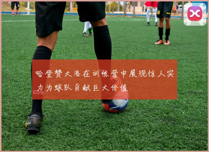 哈登赞大洛在训练营中展现惊人实力为球队贡献巨大价值