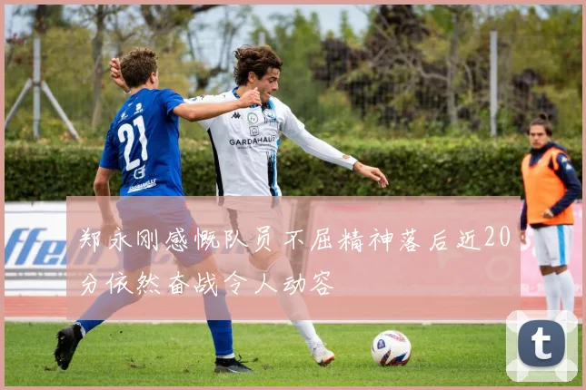 郑永刚感慨队员不屈精神落后近20分依然奋战令人动容
