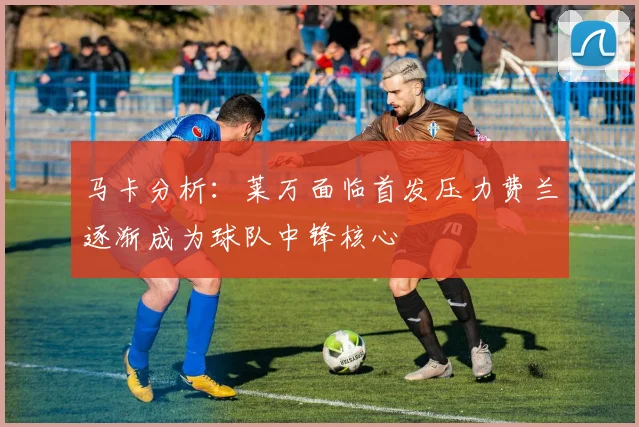 马卡分析：莱万面临首发压力费兰逐渐成为球队中锋核心