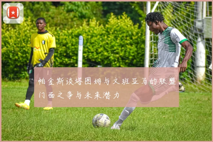 帕金斯谈塔图姆与文班亚马的联盟门面之争与未来潜力