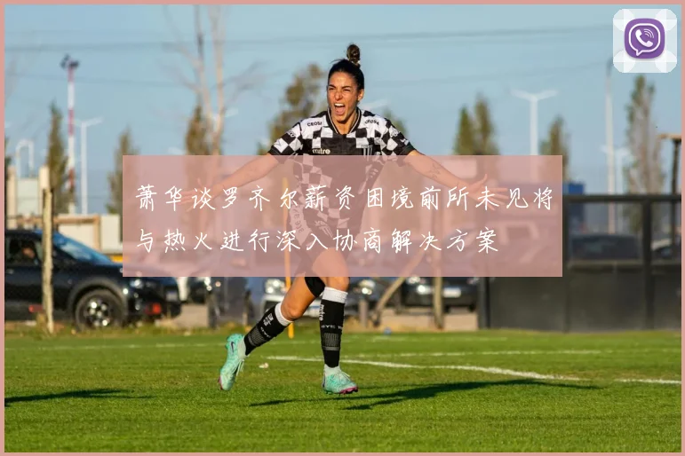 萧华谈罗齐尔薪资困境前所未见将与热火进行深入协商解决方案