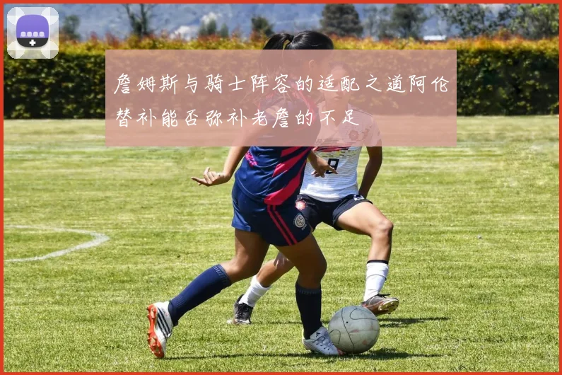 詹姆斯与骑士阵容的适配之道阿伦替补能否弥补老詹的不足