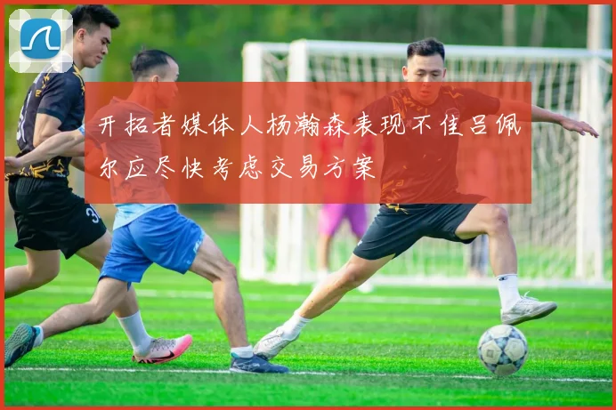 开拓者媒体人杨瀚森表现不佳吕佩尔应尽快考虑交易方案