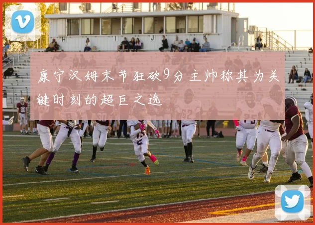 康宁汉姆末节狂砍9分主帅称其为关键时刻的超巨之选