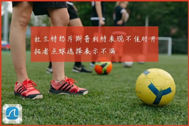 杜兰特怒斥斯普利特表现不佳对开拓者点球选择表示不满