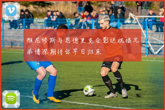 维尼修斯与恩德里克合影送祝福兄弟情深期待你早日归来