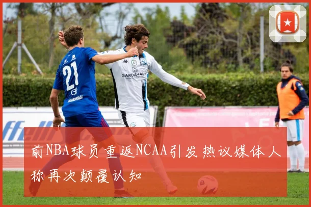 前NBA球员重返NCAA引发热议媒体人称再次颠覆认知