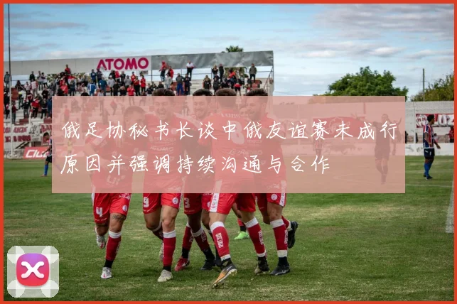 俄足协秘书长谈中俄友谊赛未成行原因并强调持续沟通与合作