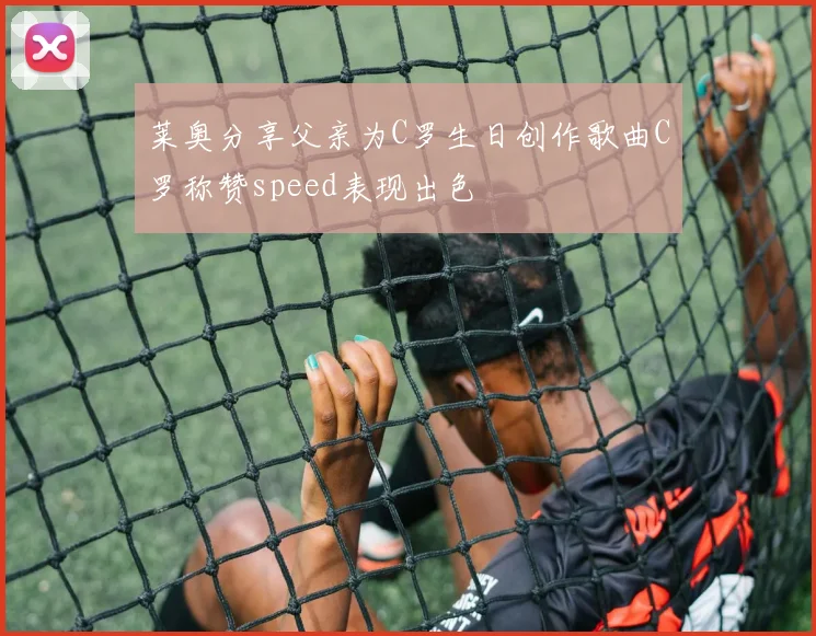 莱奥分享父亲为C罗生日创作歌曲C罗称赞speed表现出色