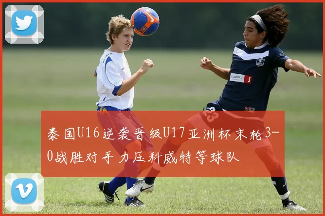 泰国U16逆袭晋级U17亚洲杯末轮3-0战胜对手力压科威特等球队