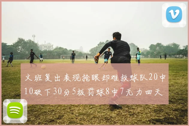 文班复出表现抢眼却难救球队20中10砍下30分5板罚球8中7无力回天
