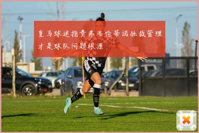 皇马球迷指责弗洛伦蒂诺独裁管理才是球队问题根源