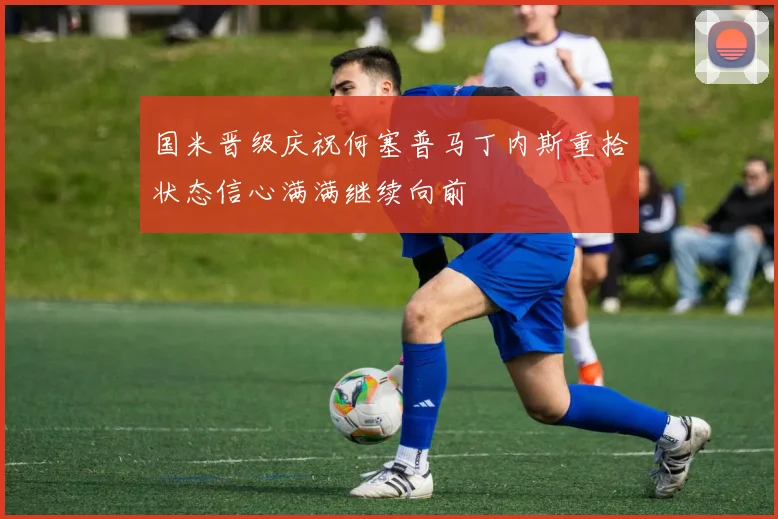 国米晋级庆祝何塞普马丁内斯重拾状态信心满满继续向前