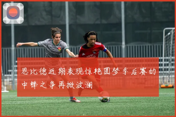 恩比德近期表现惊艳圆梦季后赛的中锋之争再掀波澜