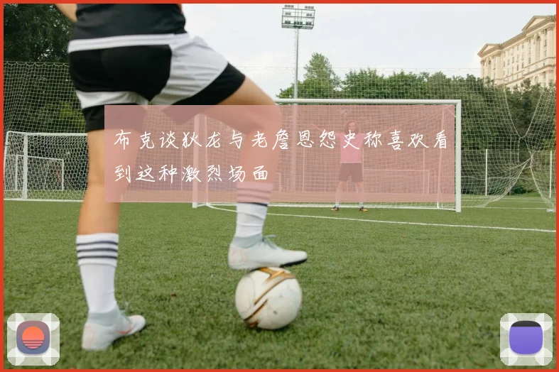 布克谈狄龙与老詹恩怨史称喜欢看到这种激烈场面