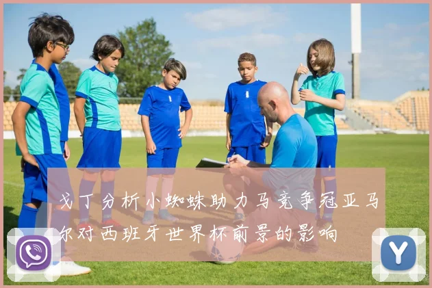 戈丁分析小蜘蛛助力马竞争冠亚马尔对西班牙世界杯前景的影响