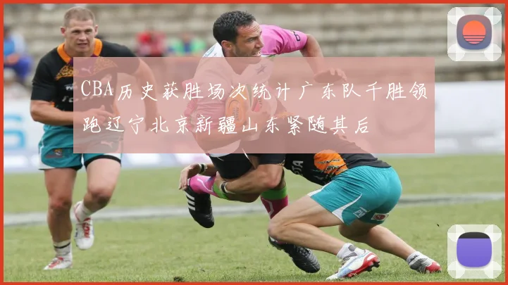 CBA历史获胜场次统计广东队千胜领跑辽宁北京新疆山东紧随其后