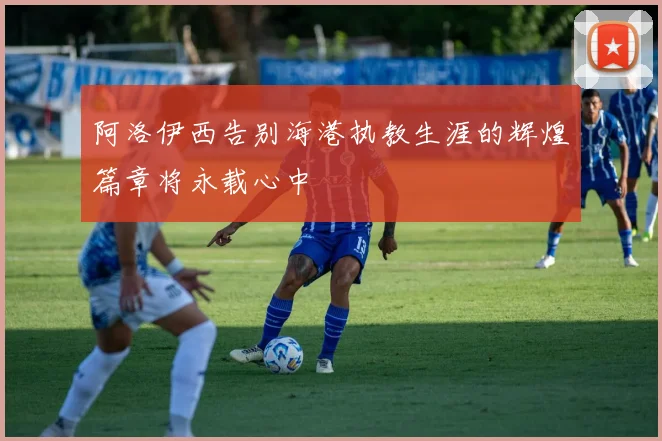 阿洛伊西告别海港执教生涯的辉煌篇章将永载心中