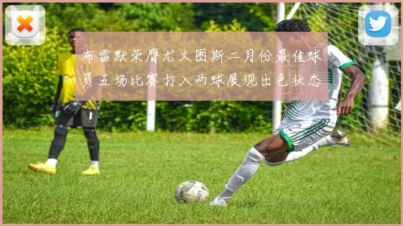 布雷默荣膺尤文图斯二月份最佳球员五场比赛打入两球展现出色状态