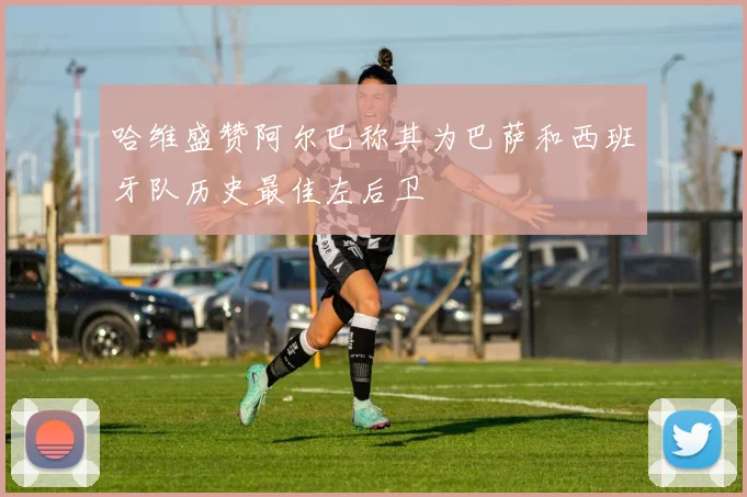 哈维盛赞阿尔巴称其为巴萨和西班牙队历史最佳左后卫