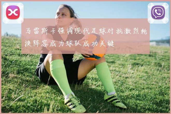 马雷斯卡强调现代足球对抗激烈轮换阵容成为球队成功关键